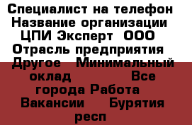 Специалист на телефон › Название организации ­ ЦПИ Эксперт, ООО › Отрасль предприятия ­ Другое › Минимальный оклад ­ 14 000 - Все города Работа » Вакансии   . Бурятия респ.